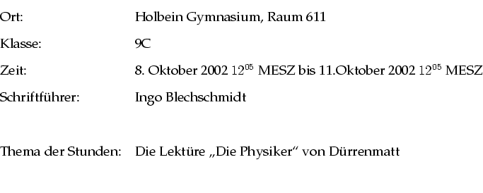 \begin{tabular}{ll}
Ort: & Holbein Gymnasium, Raum 611 \\
Klasse: & 9C \\
Zeit...
...r Stunden: & Die Lekt�re ''\lq Die Physiker''' von D�rrenmatt \\
\\
\end{tabular}